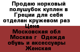 Продаю норковый полушубок,куплен в Греции для себя,отделан кружевом,раз. 50. › Цена ­ 30 000 - Московская обл., Москва г. Одежда, обувь и аксессуары » Женская одежда и обувь   